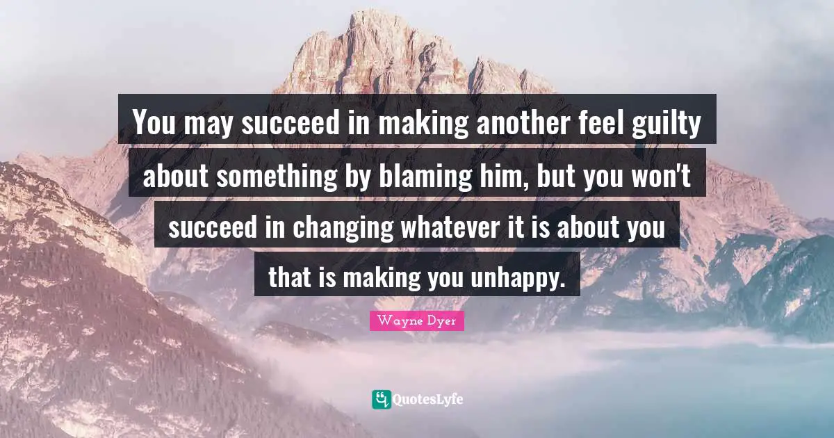Wayne Dyer Quotes: You may succeed in making another feel guilty about something by blaming him, but you won't succeed in changing whatever it is about you that is making you unhappy.