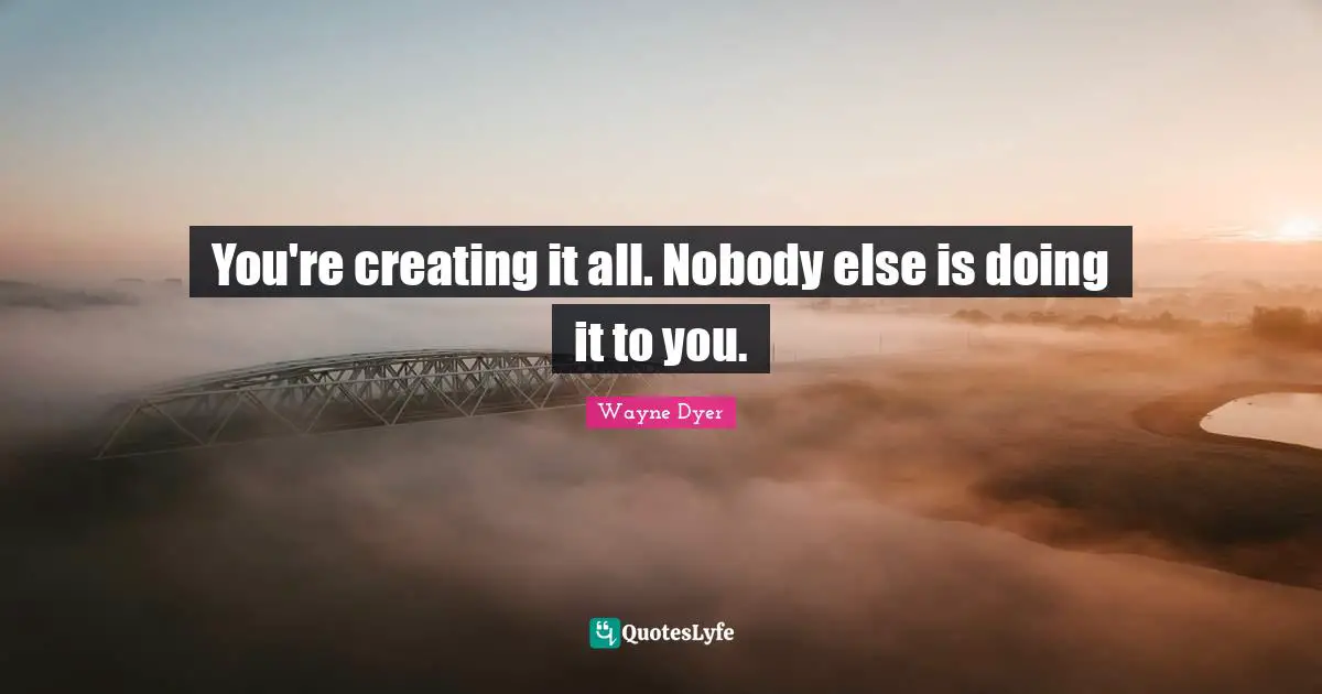 You're creating it all. Nobody else is doing it to you.