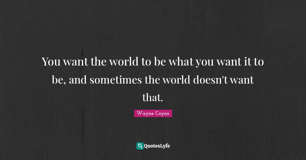 You want the world to be what you want it to be, and sometimes the world doesn't want that.