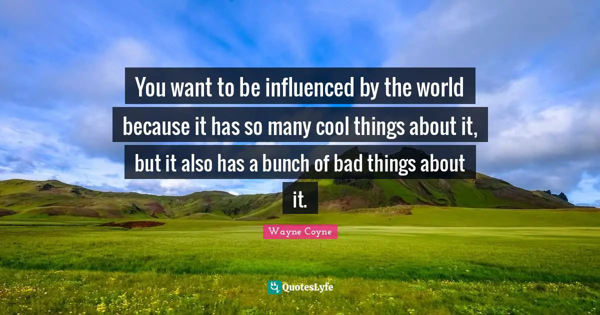 You want to be influenced by the world because it has so many cool things about it, but it also has a bunch of bad things about it.
