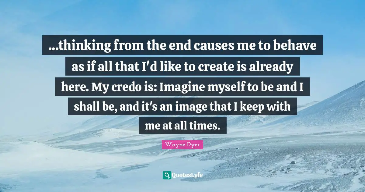 ...thinking from the end causes me to behave as if all that I'd like to create is already here. My credo is: Imagine myself to be and I shall be, and it's an image that I keep with me at all times.
