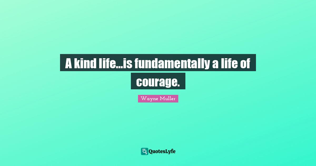 A kind life...is fundamentally a life of courage.