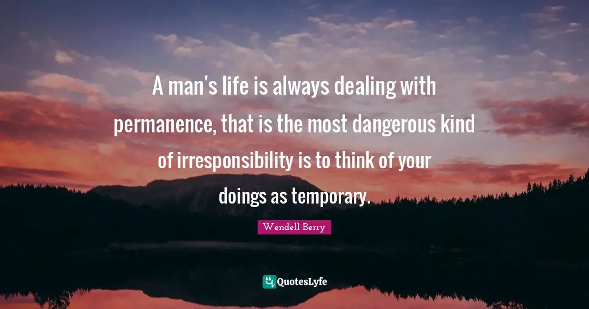 Permanence Quotes: "A man's life is always dealing with permanence, that is the most dangerous kind of irresponsibility is to think of your doings as temporary."
