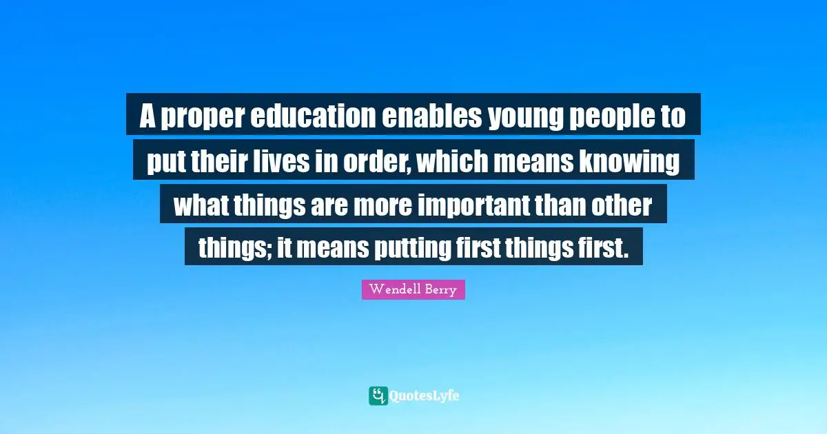 A proper education enables young people to put their lives in order, which means knowing what things are more important than other things; it means putting first things first.