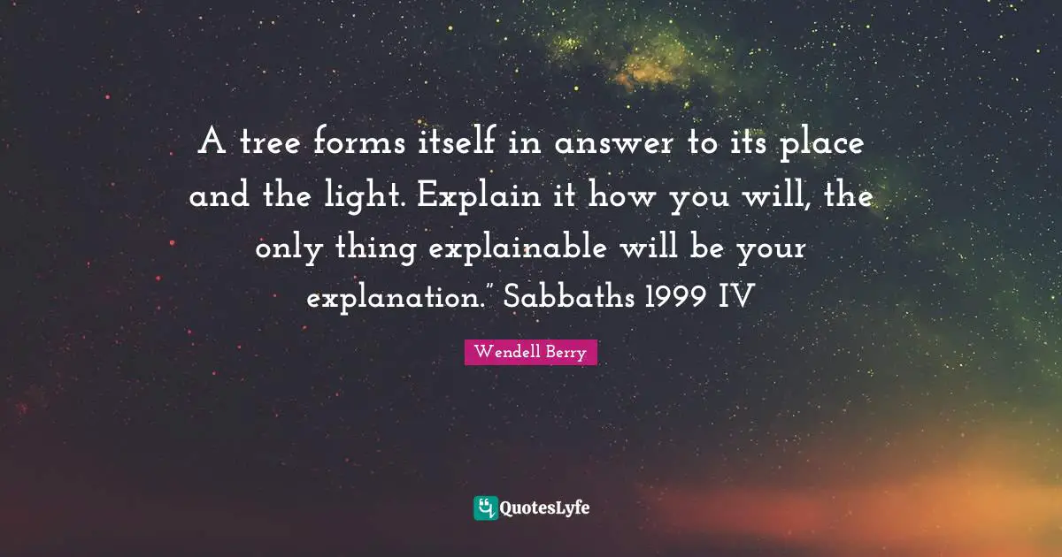 A tree forms itself in answer to its place and the light. Explain it how you will, the only thing explainable will be your explanation.” Sabbaths 1999 IV