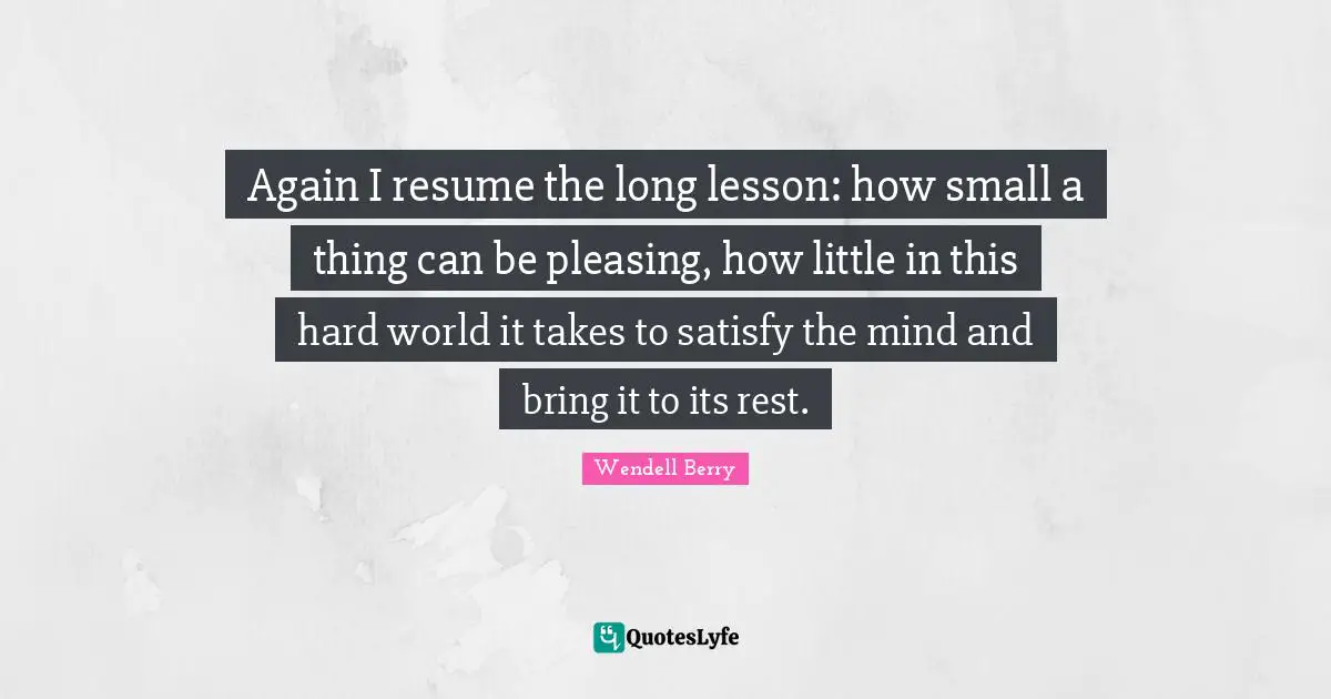 Again I resume the long lesson: how small a thing can be pleasing, how little in this hard world it takes to satisfy the mind and bring it to its rest.