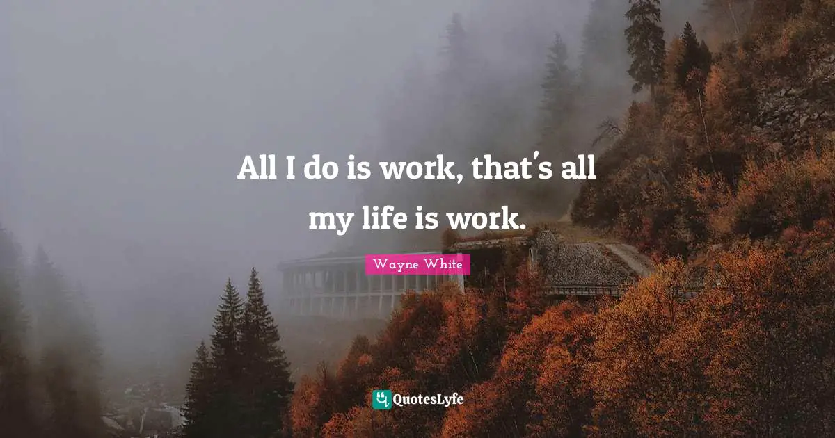 All I do is work, that's all my life is work.