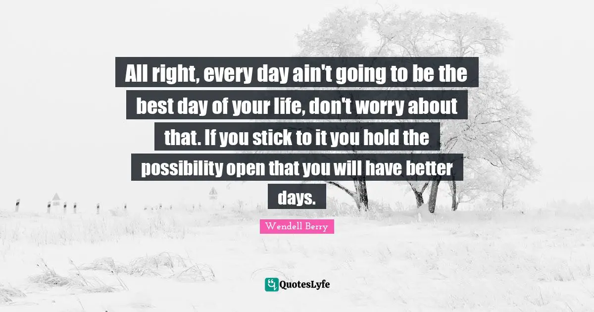 All right, every day ain't going to be the best day of your life, don't worry about that. If you stick to it you hold the possibility open that you will have better days.