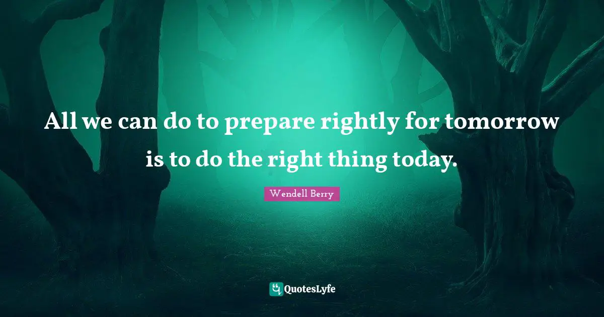 All we can do to prepare rightly for tomorrow is to do the right thing today.