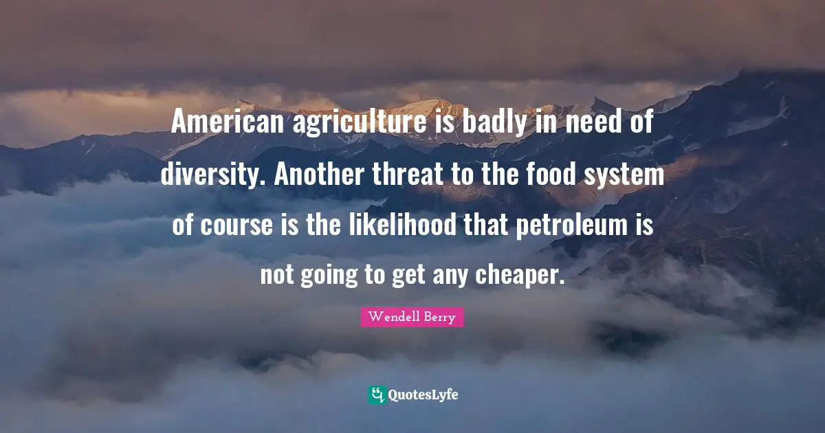 American agriculture is badly in need of diversity. Another threat to the food system of course is the likelihood that petroleum is not going to get any cheaper.