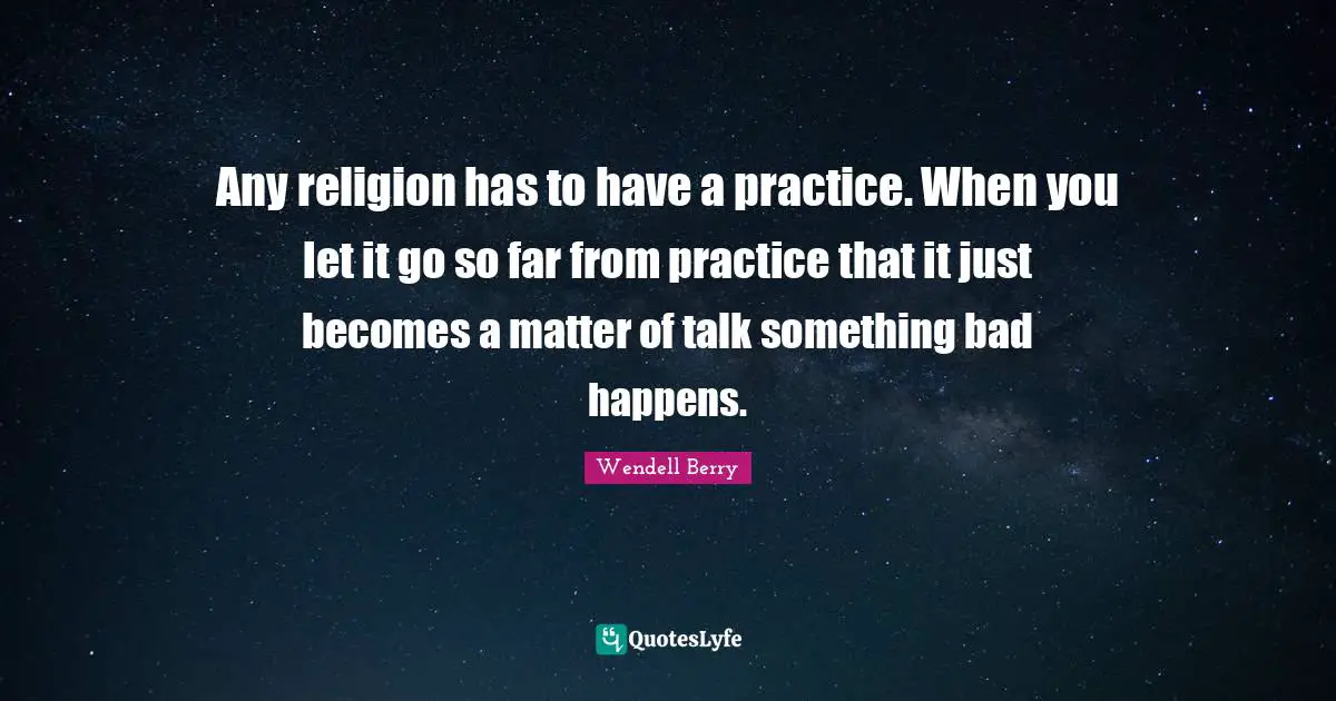 Any religion has to have a practice. When you let it go so far from practice that it just becomes a matter of talk something bad happens.