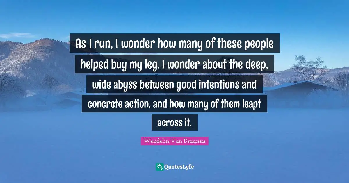 As I run, I wonder how many of these people helped buy my leg. I wonder about the deep, wide abyss between good intentions and concrete action, and how many of them leapt across it.