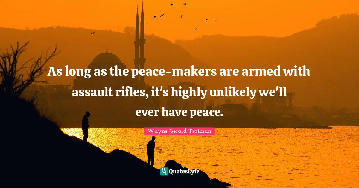 As long as the peace-makers are armed with assault rifles, it's highly unlikely we'll ever have peace.
