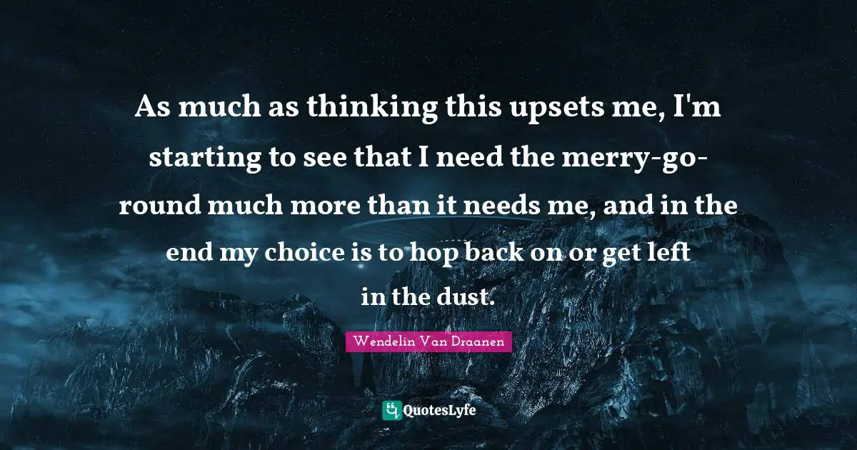 As much as thinking this upsets me, I'm starting to see that I need the merry-go-round much more than it needs me, and in the end my choice is to hop back on or get left in the dust.
