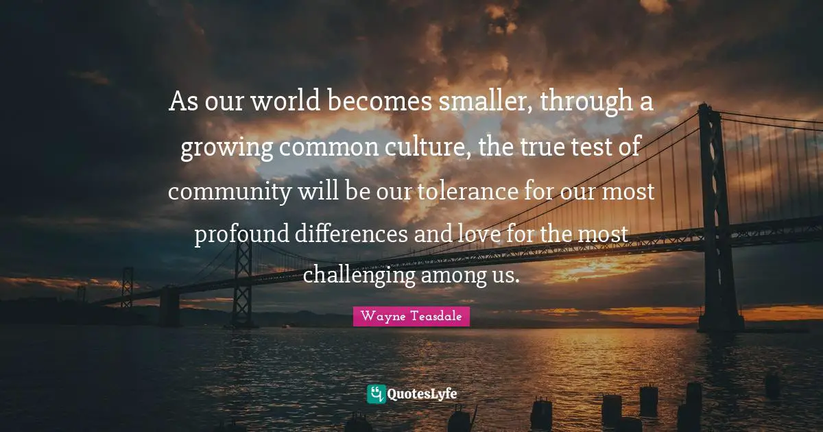 As our world becomes smaller, through a growing common culture, the true test of community will be our tolerance for our most profound differences and love for the most challenging among us.