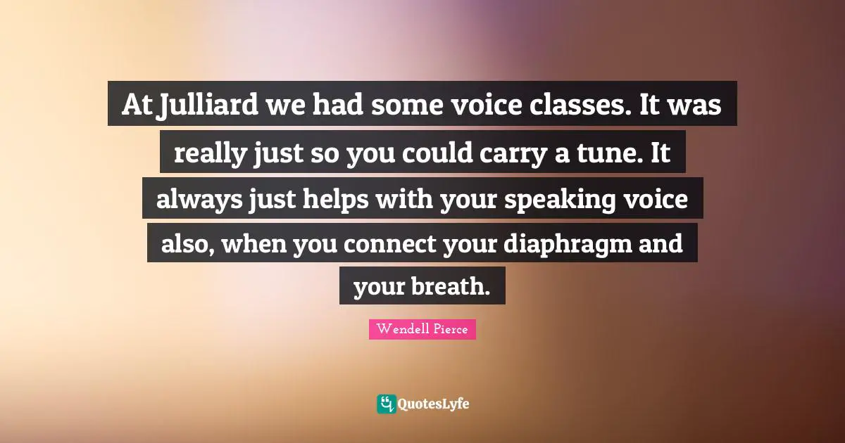 Wendell Pierce Quotes: "At Julliard we had some voice classes. It was really just so you could carry a tune. It always just helps with your speaking voice also, when you connect your diaphragm and your breath."