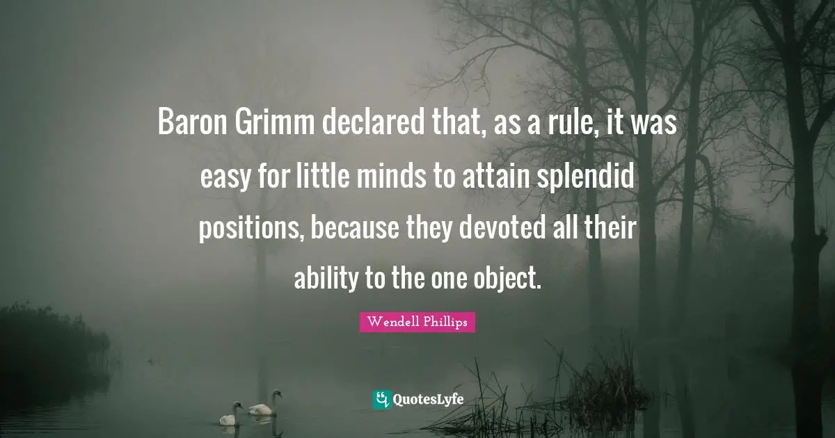 Baron Grimm declared that, as a rule, it was easy for little minds to attain splendid positions, because they devoted all their ability to the one object.