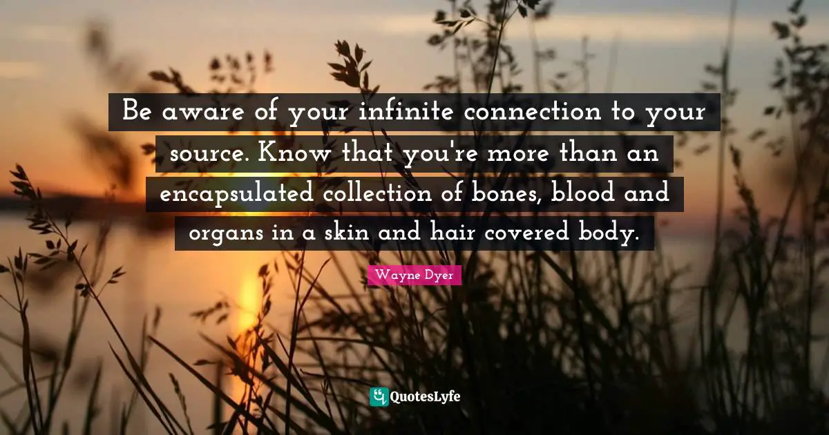 Be aware of your infinite connection to your source. Know that you're more than an encapsulated collection of bones, blood and organs in a skin and hair covered body.