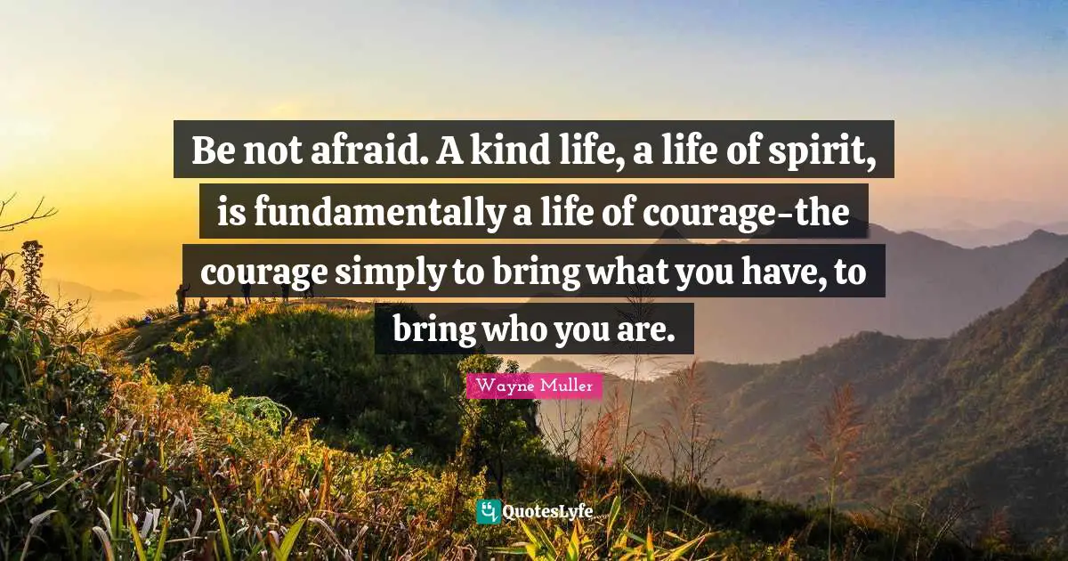 Be not afraid. A kind life, a life of spirit, is fundamentally a life of courage-the courage simply to bring what you have, to bring who you are.