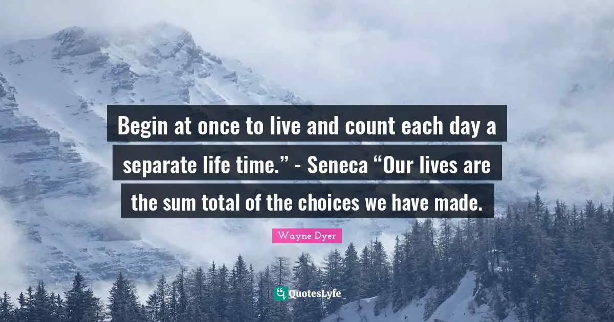 Begin at once to live and count each day a separate life time.” - Seneca “Our lives are the sum total of the choices we have made.