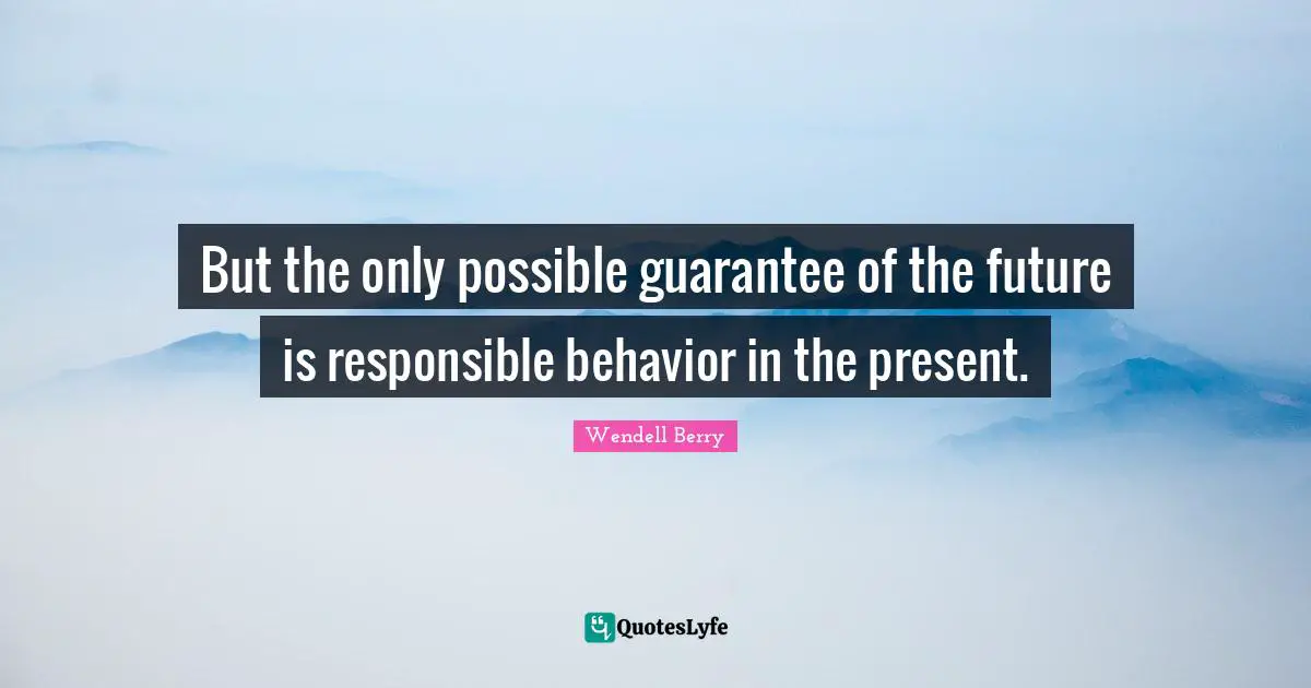 But the only possible guarantee of the future is responsible behavior in the present.