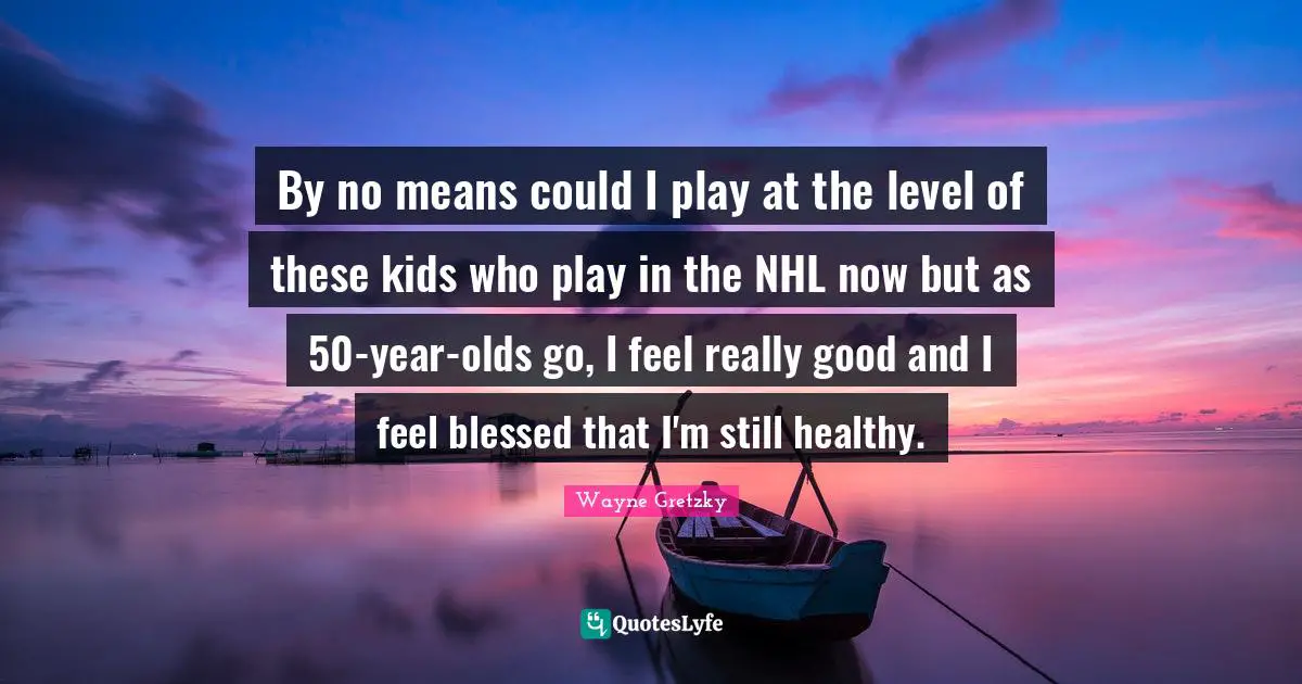 By no means could I play at the level of these kids who play in the NHL now but as 50-year-olds go, I feel really good and I feel blessed that I'm still healthy.
