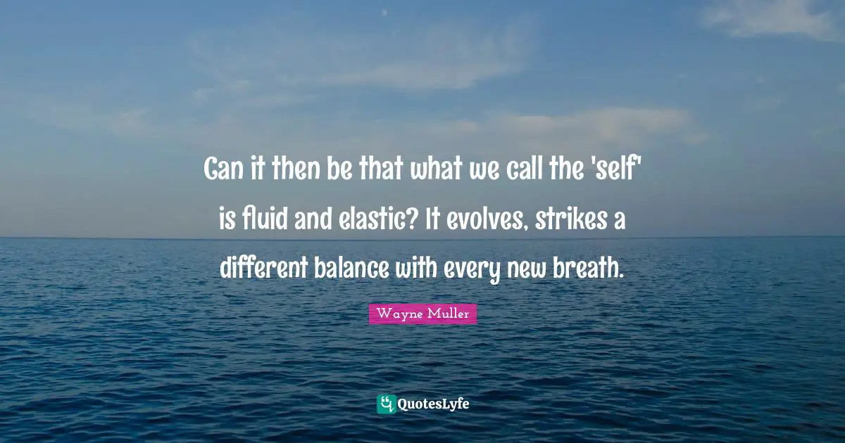 Can it then be that what we call the 'self' is fluid and elastic? It evolves, strikes a different balance with every new breath.