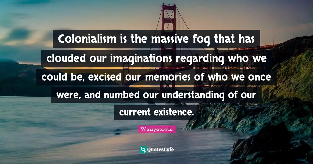 Fog Quotes: "Colonialism is the massive fog that has clouded our imaginations regarding who we could be, excised our memories of who we once were, and numbed our understanding of our current existence."