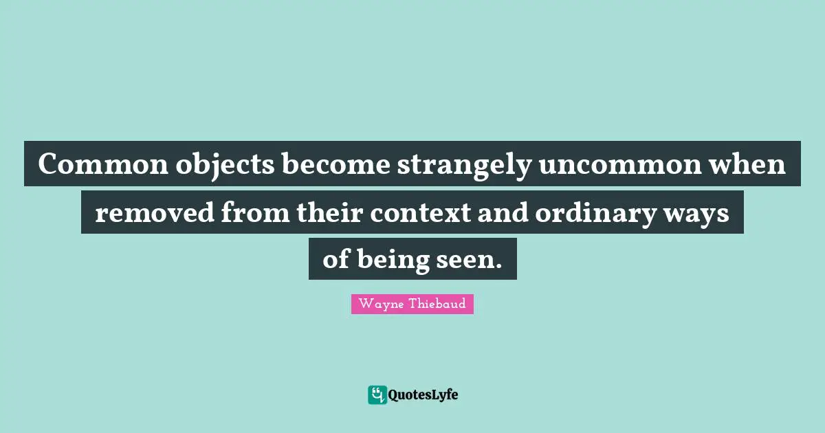Wayne Thiebaud Quotes: "Common objects become strangely uncommon when removed from their context and ordinary ways of being seen."