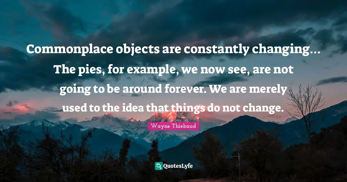 Wayne Thiebaud Quotes: "Commonplace objects are constantly changing… The pies, for example, we now see, are not going to be around forever. We are merely used to the idea that things do not change."