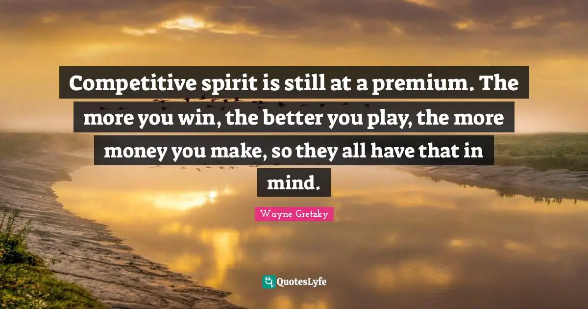 Competitive spirit is still at a premium. The more you win, the better you play, the more money you make, so they all have that in mind.