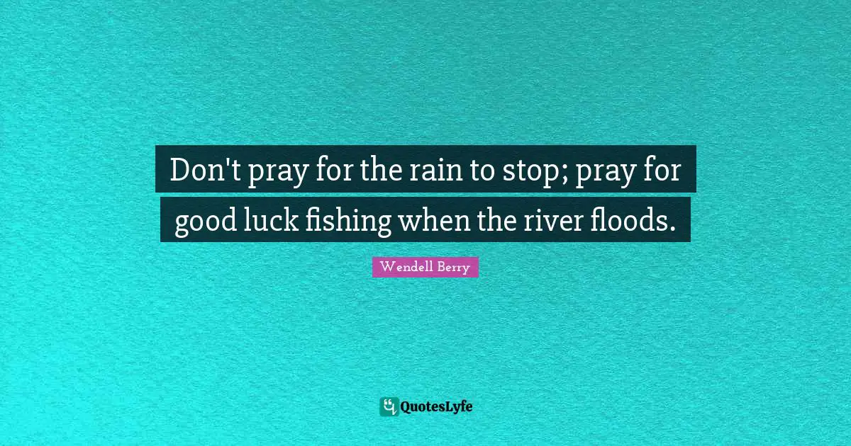 Don't pray for the rain to stop; pray for good luck fishing when the river floods.