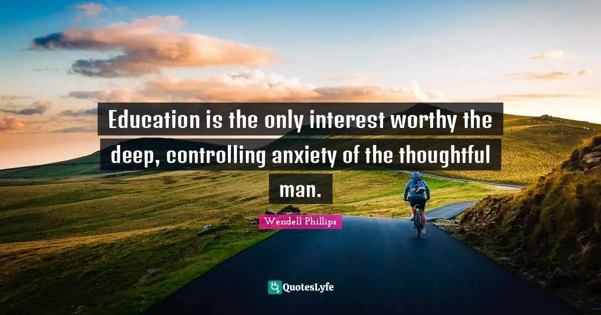 Education is the only interest worthy the deep, controlling anxiety of the thoughtful man.