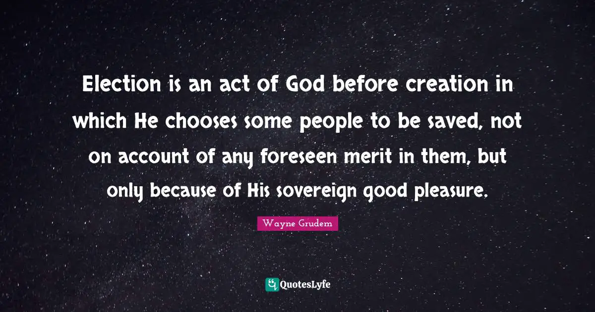 Election is an act of God before creation in which He chooses some people to be saved, not on account of any foreseen merit in them, but only because of His sovereign good pleasure.