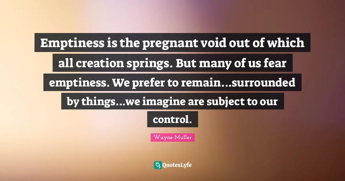 Emptiness is the pregnant void out of which all creation springs. But many of us fear emptiness. We prefer to remain...surrounded by things...we imagine are subject to our control.