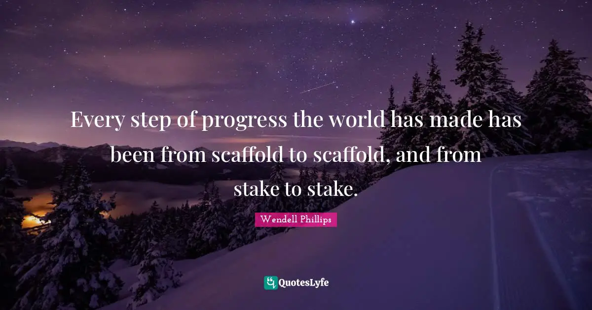 Every step of progress the world has made has been from scaffold to scaffold, and from stake to stake.