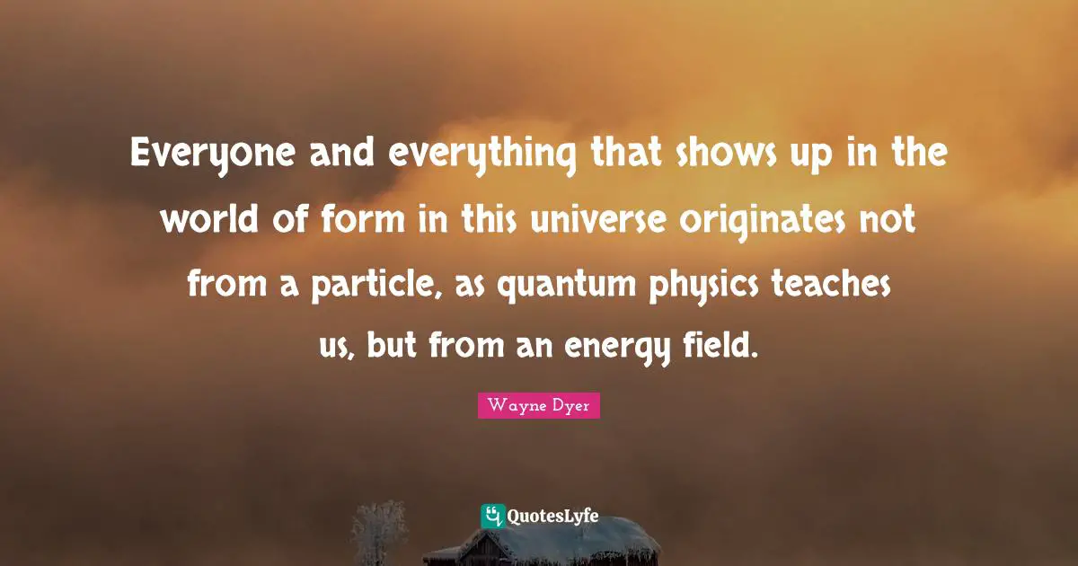Everyone and everything that shows up in the world of form in this universe originates not from a particle, as quantum physics teaches us, but from an energy field.