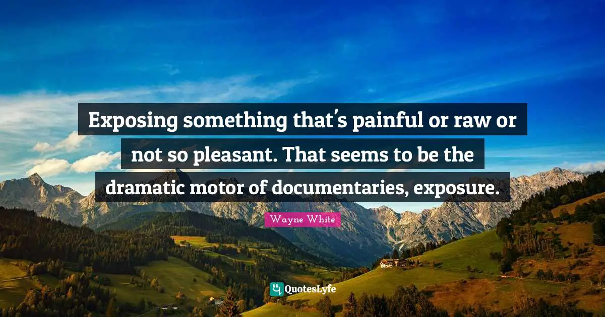 Exposing something that's painful or raw or not so pleasant. That seems to be the dramatic motor of documentaries, exposure.