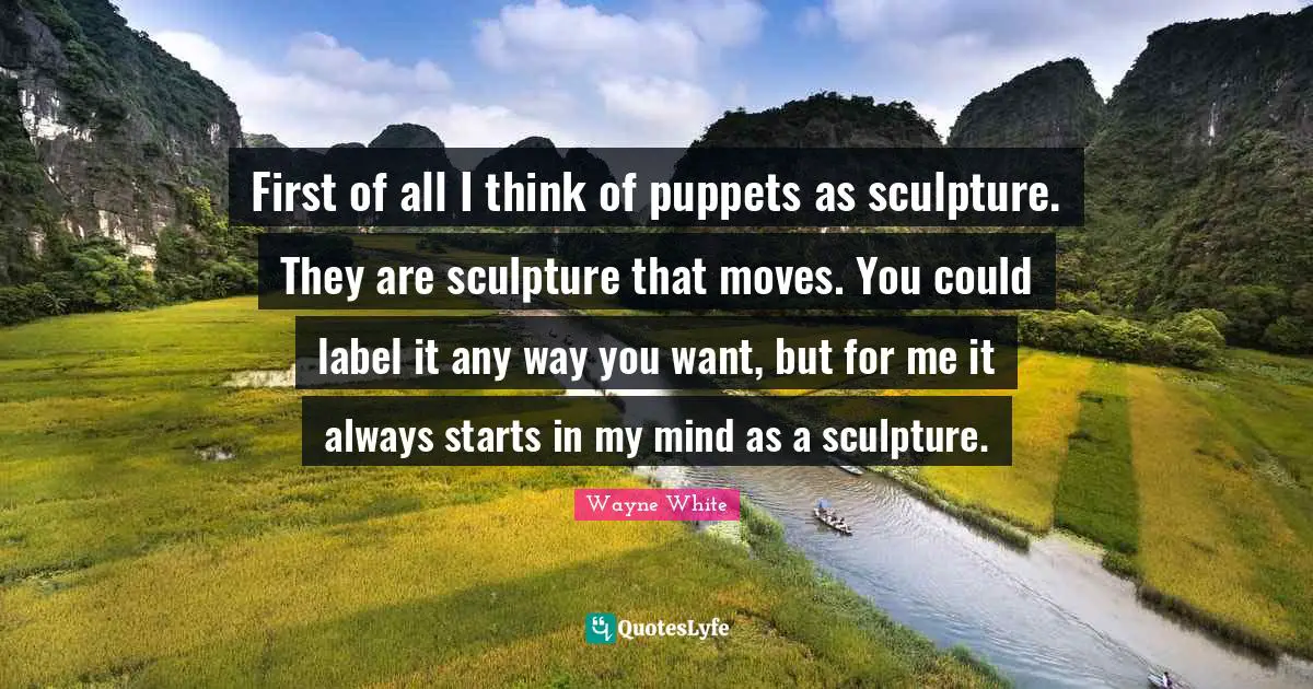 First of all I think of puppets as sculpture. They are sculpture that moves. You could label it any way you want, but for me it always starts in my mind as a sculpture.