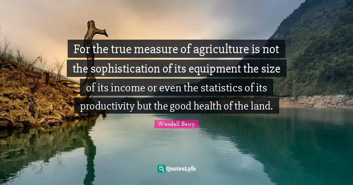Wendell Berry Quotes: "For the true measure of agriculture is not the sophistication of its equipment the size of its income or even the statistics of its productivity but the good health of the land."