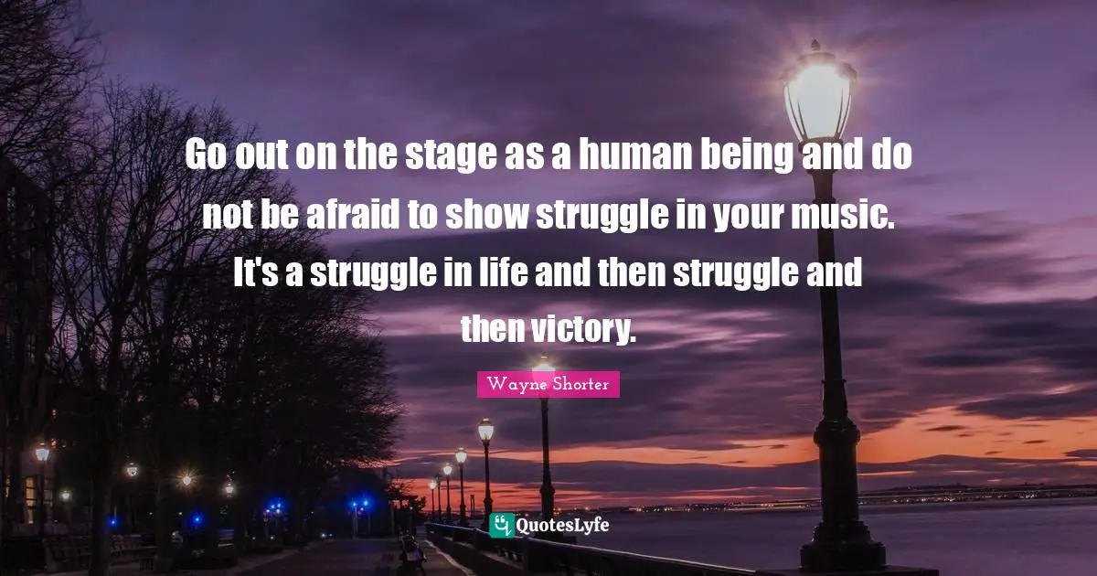 Wayne Shorter Quotes: "Go out on the stage as a human being and do not be afraid to show struggle in your music. It's a struggle in life and then struggle and then victory."