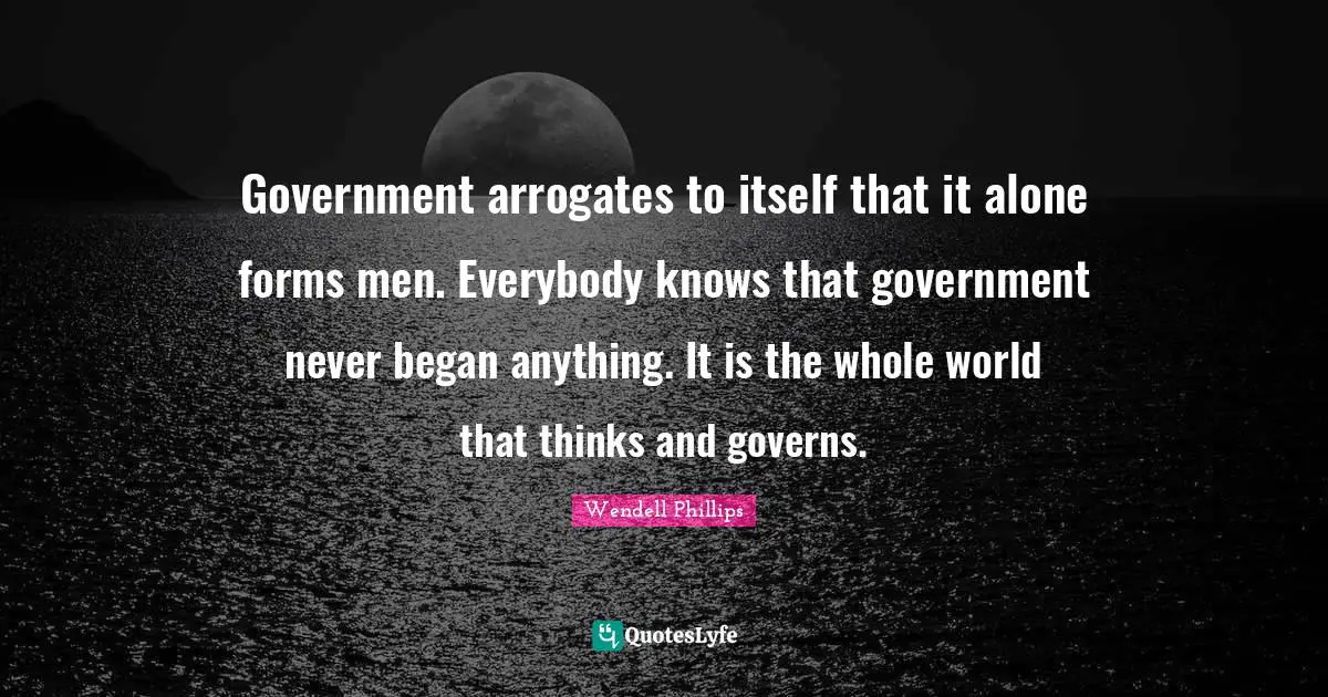 Government arrogates to itself that it alone forms men. Everybody knows that government never began anything. It is the whole world that thinks and governs.