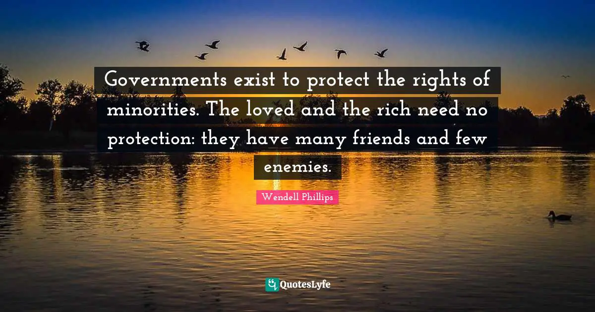 Governments exist to protect the rights of minorities. The loved and the rich need no protection: they have many friends and few enemies.