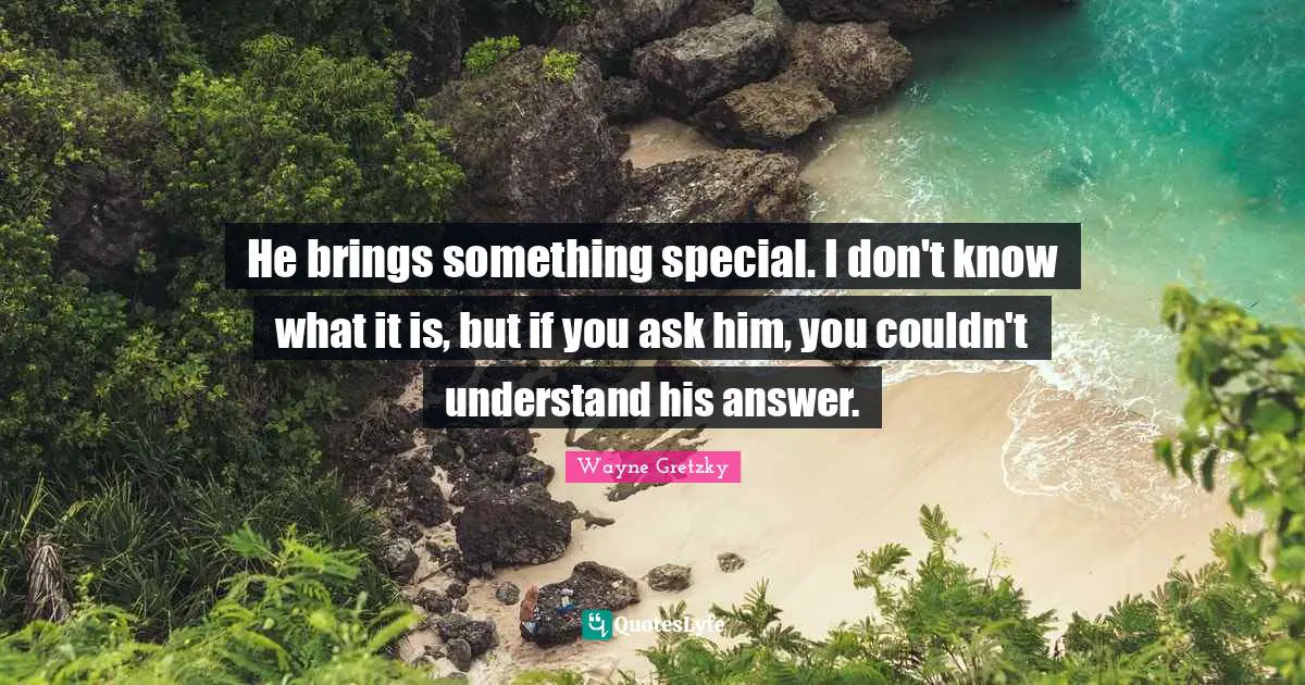 He brings something special. I don't know what it is, but if you ask him, you couldn't understand his answer.