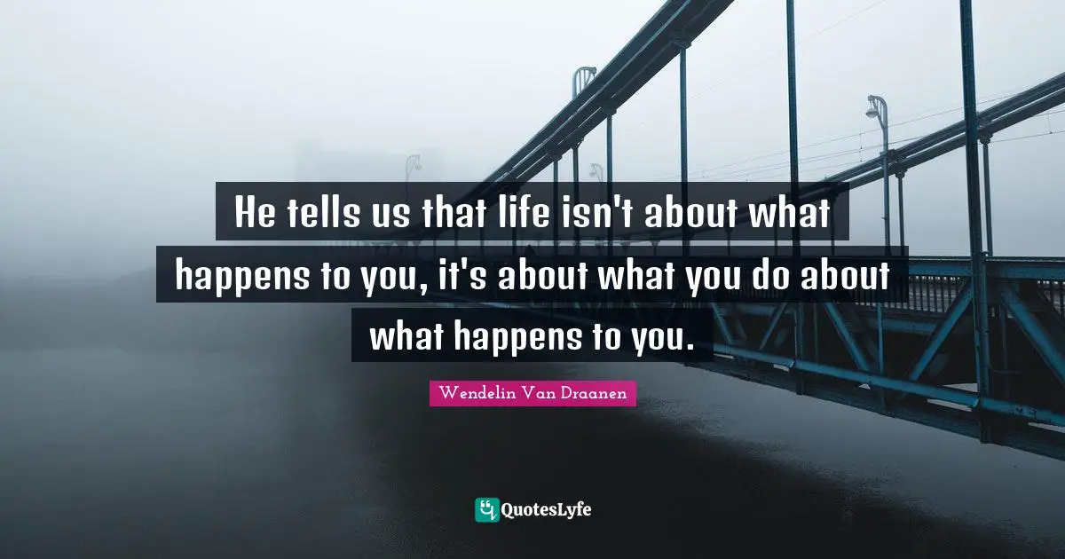 He tells us that life isn't about what happens to you, it's about what you do about what happens to you.
