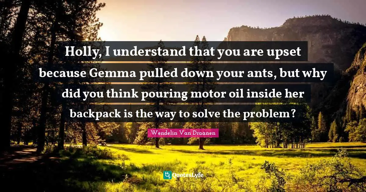 Holly, I understand that you are upset because Gemma pulled down your ants, but why did you think pouring motor oil inside her backpack is the way to solve the problem?