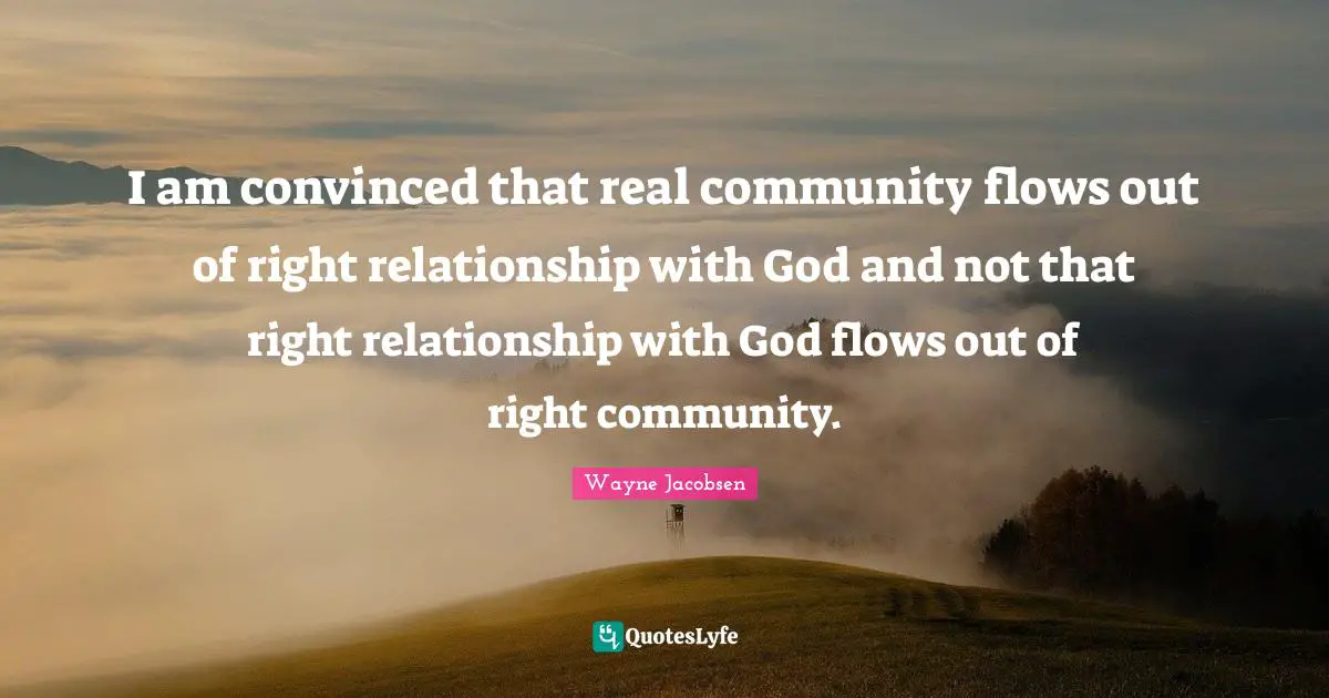 I am convinced that real community flows out of right relationship with God and not that right relationship with God flows out of right community.