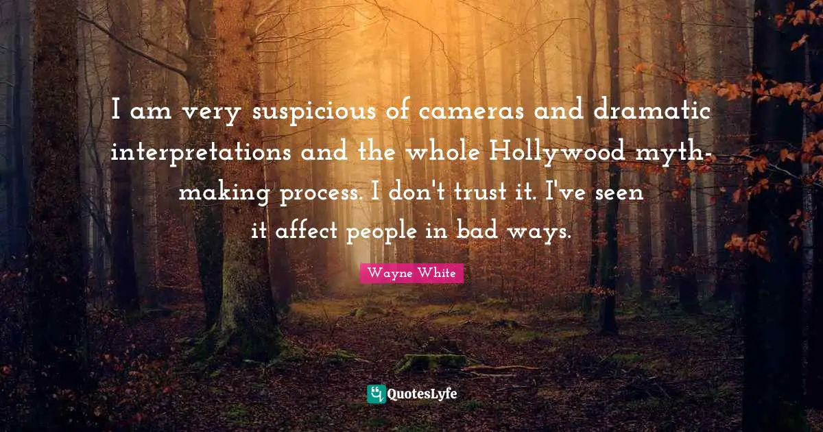 I am very suspicious of cameras and dramatic interpretations and the whole Hollywood myth-making process. I don't trust it. I've seen it affect people in bad ways.