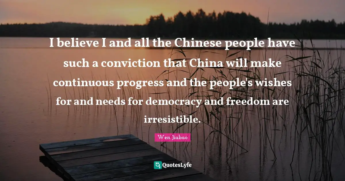 I believe I and all the Chinese people have such a conviction that China will make continuous progress and the people's wishes for and needs for democracy and freedom are irresistible.