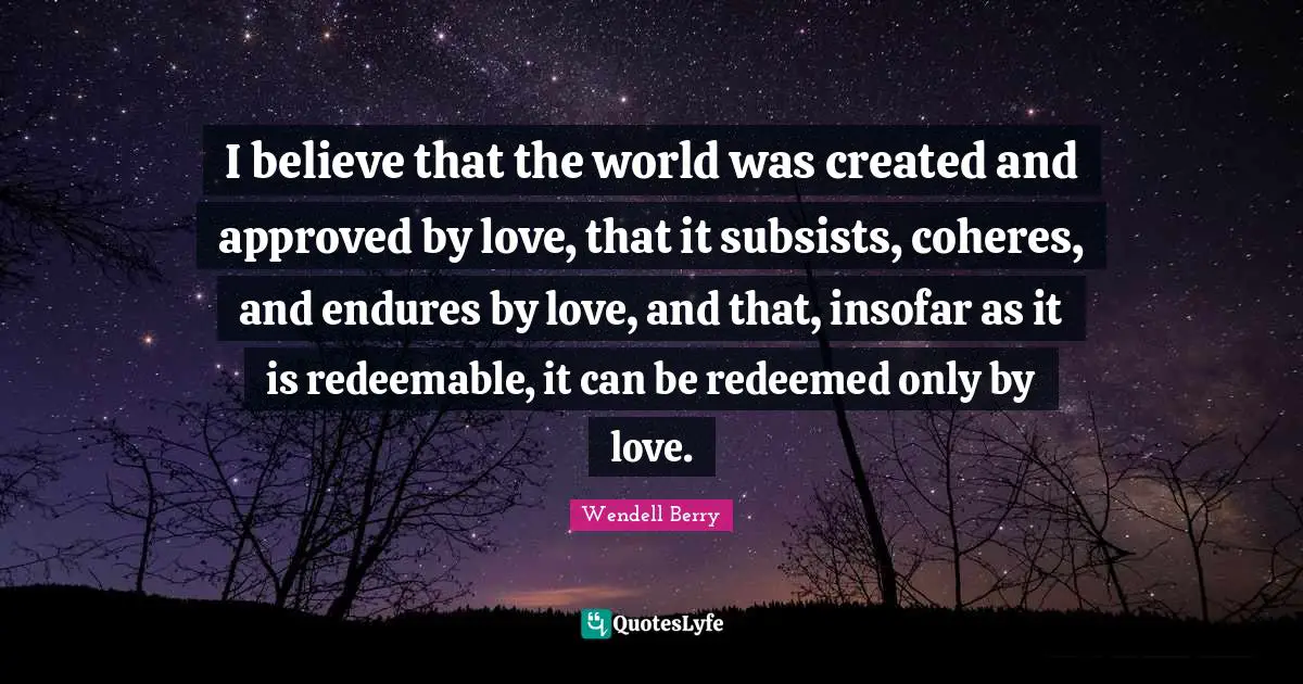 Redeemed Quotes: "I believe that the world was created and approved by love, that it subsists, coheres, and endures by love, and that, insofar as it is redeemable, it can be redeemed only by love."